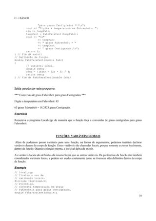 C++ BÁSICO
38
"para graus Centigrados ***n";
cout << "Digite a temperatura em Fahrenheit: ";
cin >> tempFahr;
tempCent = FahrParaCent(tempFahr);
cout << "n"
<< tempFahr
<< " graus Fahrenheit = "
<< tempCent
<< " graus Centigrados.n";
return 0;
} // Fim de main()
// Definição da função.
double FahrParaCent(double fahr)
{
// Variável local.
double cent;
cent = ((fahr - 32) * 5) / 9;
return cent;
} // Fim de FahrParaCent(double fahr)
Saída gerada por este programa:
*** Conversao de graus Fahrenheit para graus Centigrados ***
Digite a temperatura em Fahrenheit: 65
65 graus Fahrenheit = 18.3333 graus Centigrados.
Exercício
Reescreva o programa Local.cpp, de maneira que a função faça a conversão de graus centígrados para graus
Fahrenheit.
FUNÇÕES: VARIÁVEIS GLOBAIS
Além de podermos passar variáveis para uma função, na forma de argumentos, podemos também declarar
variáveis dentro do corpo da função. Essas variáveis são chamadas locais, porque somente existem localmente,
dentro da função. Quando a função retorna, a variável deixa de existir.
As variáveis locais são definidas da mesma forma que as outras variáveis. Os parâmetros da função são também
considerados variáveis locais, e podem ser usados exatamente como se tivessem sido definidos dentro do corpo
da função.
Exemplo
// Local.cpp
// Ilustra o uso de
// variáveis locais.
#include <iostream.h>
// Protótipo.
// Converte temperatura em graus
// Fahrenheit para graus centígrados.
double FahrParaCent(double);
 
