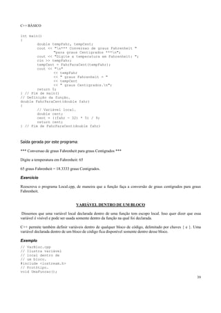 C++ BÁSICO
39
int main()
{
double tempFahr, tempCent;
cout << "n*** Conversao de graus Fahrenheit "
"para graus Centigrados ***n";
cout << "Digite a temperatura em Fahrenheit: ";
cin >> tempFahr;
tempCent = FahrParaCent(tempFahr);
cout << "n"
<< tempFahr
<< " graus Fahrenheit = "
<< tempCent
<< " graus Centigrados.n";
return 0;
} // Fim de main()
// Definição da função.
double FahrParaCent(double fahr)
{
// Variável local.
double cent;
cent = ((fahr - 32) * 5) / 9;
return cent;
} // Fim de FahrParaCent(double fahr)
Saída gerada por este programa:
*** Conversao de graus Fahrenheit para graus Centigrados ***
Digite a temperatura em Fahrenheit: 65
65 graus Fahrenheit = 18.3333 graus Centigrados.
Exercício
Reescreva o programa Local.cpp, de maneira que a função faça a conversão de graus centígrados para graus
Fahrenheit.
VARIÁVEL DENTRO DE UM BLOCO
Dissemos que uma variável local declarada dentro de uma função tem escopo local. Isso quer dizer que essa
variável é visível e pode ser usada somente dentro da função na qual foi declarada.
C++ permite também definir variáveis dentro de qualquer bloco de código, delimitado por chaves { e }. Uma
variável declarada dentro de um bloco de código fica disponível somente dentro desse bloco.
Exemplo
// VarBloc.cpp
// Ilustra variável
// local dentro de
// um bloco.
#include <iostream.h>
// Protótipo.
void UmaFuncao();
 