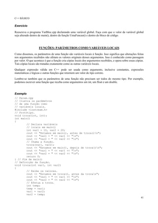 C++ BÁSICO
41
Exercício
Reescreva o programa VarBloc.cpp declarando uma variável global. Faça com que o valor da variável global
seja alterado dentro de main(), dentro da função UmaFuncao() e dentro do bloco de código.
FUNÇÕES: PARÂMETROS COMO VARIÁVEIS LOCAIS
Como dissemos, os parâmetros de uma função são variáveis locais à função. Isso significa que alterações feitas
nos argumentos recebidos não afetam os valores originais desses argumentos. Isso é conhecido como passagem
por valor. O que acontece é que a função cria cópias locais dos argumentos recebidos, e opera sobre essas cópias.
Tais cópias locais são tratadas exatamente como as outras variáveis locais.
Qualquer expressão válida em C++ pode ser usada como argumento, inclusive constantes, expressões
matemáticas e lógicas e outras funções que retornem um valor do tipo correto.
Lembre-se também que os parâmetros de uma função não precisam ser todos do mesmo tipo. Por exemplo,
podemos escrever uma função que receba como argumentos um int, um float e um double.
Exemplo
// Param.cpp
// Ilustra os parâmetros
// de uma função como
// variáveis locais.
#include <iostream.h>
// Protótipo.
void troca(int, int);
int main()
{
// Declara variáveis
// locais em main()
int var1 = 10, var2 = 20;
cout << "Estamos em main(), antes de troca()n";
cout << "var1 = " << var1 << "n";
cout << "var2 = " << var2 << "n";
// Chama a função.
troca(var1, var2);
cout << "Estamos em main(), depois de troca()n";
cout << "var1 = " << var1 << "n";
cout << "var2 = " << var2 << "n";
return 0;
} // Fim de main()
// Definição da função.
void troca(int var1, int var2)
{
// Exibe os valores.
cout << "Estamos em troca(), antes da trocan";
cout << "var1 = " << var1 << "n";
cout << "var2 = " << var2 << "n";
// Efetua a troca.
int temp;
temp = var1;
var1 = var2;
var2 = temp;
 