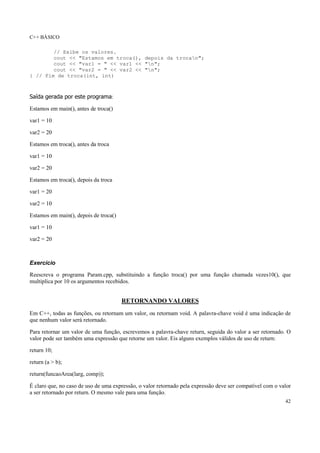 C++ BÁSICO
42
// Exibe os valores.
cout << "Estamos em troca(), depois da trocan";
cout << "var1 = " << var1 << "n";
cout << "var2 = " << var2 << "n";
} // Fim de troca(int, int)
Saída gerada por este programa:
Estamos em main(), antes de troca()
var1 = 10
var2 = 20
Estamos em troca(), antes da troca
var1 = 10
var2 = 20
Estamos em troca(), depois da troca
var1 = 20
var2 = 10
Estamos em main(), depois de troca()
var1 = 10
var2 = 20
Exercício
Reescreva o programa Param.cpp, substituindo a função troca() por uma função chamada vezes10(), que
multiplica por 10 os argumentos recebidos.
RETORNANDO VALORES
Em C++, todas as funções, ou retornam um valor, ou retornam void. A palavra-chave void é uma indicação de
que nenhum valor será retornado.
Para retornar um valor de uma função, escrevemos a palavra-chave return, seguida do valor a ser retornado. O
valor pode ser também uma expressão que retorne um valor. Eis alguns exemplos válidos de uso de return:
return 10;
return (a > b);
return(funcaoArea(larg, comp));
É claro que, no caso de uso de uma expressão, o valor retornado pela expressão deve ser compatível com o valor
a ser retornado por return. O mesmo vale para uma função.
 