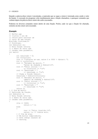 C++ BÁSICO
43
Quando a palavra-chave return é encontrada, a expressão que se segue a return é retornada como sendo o valor
da função. A execução do programa volta imediatamente para a função chamadora, e quaisquer comandos que
venham depois da palavra-chave return não serão executados.
Podemos ter diversos comandos return dentro de uma função. Porém, cada vez que a função for chamada,
somente um dos return será executado.
Exemplo
// RetVal.cpp
// Ilustra o uso de
// return para retornar um
// valor de uma função.
#include <iostream.h>
// Protótipo.
int Dobra(int x);
// Esta função retorna
// o dobro do valor que
// recebe como parâmetro.
int main()
{
int resultado = 0;
int vlrInicial;
cout << "nDigite um num. entre 0 e 5000 + <Enter>: ";
cin >> vlrInicial;
cout << "Estamos em main(), "
"antes da chamada a Dobra()n";
cout << "Valor inicial = "
<< vlrInicial << "n";
cout << "Resultado = "
<< resultado << "n";
// Chama a função Dobra().
resultado = Dobra(vlrInicial);
cout << "Estamos em main(), "
"depois da chamada a Dobra()n";
cout << "Valor inicial = "
<< vlrInicial << "n";
cout << "Resultado = "
<< resultado << "n";
return 0;
} // Fim de main()
// Definição da função.
int Dobra(int x)
// Esta função retorna
// o dobro do valor que
// recebe como parâmetro.
{
if(x <= 5000)
return x * 2;
else
{
cout << "Valor invalido.n";
return -1; // Indica erro.
} // Fim de else.
// Em muitos compiladores,
// este código causará um
// warning.
 