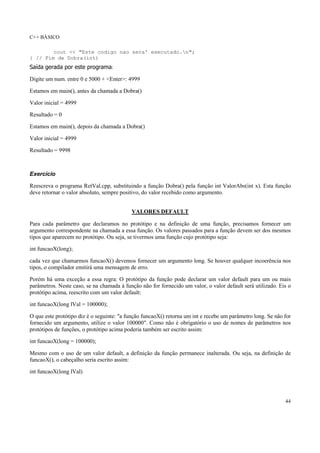 C++ BÁSICO
44
cout << "Este codigo nao sera' executado.n";
} // Fim de Dobra(int)
Saída gerada por este programa:
Digite um num. entre 0 e 5000 + <Enter>: 4999
Estamos em main(), antes da chamada a Dobra()
Valor inicial = 4999
Resultado = 0
Estamos em main(), depois da chamada a Dobra()
Valor inicial = 4999
Resultado = 9998
Exercício
Reescreva o programa RetVal.cpp, substituindo a função Dobra() pela função int ValorAbs(int x). Esta função
deve retornar o valor absoluto, sempre positivo, do valor recebido como argumento.
VALORES DEFAULT
Para cada parâmetro que declaramos no protótipo e na definição de uma função, precisamos fornecer um
argumento correspondente na chamada a essa função. Os valores passados para a função devem ser dos mesmos
tipos que aparecem no protótipo. Ou seja, se tivermos uma função cujo protótipo seja:
int funcaoX(long);
cada vez que chamarmos funcaoX() devemos fornecer um argumento long. Se houver qualquer incoerência nos
tipos, o compilador emitirá uma mensagem de erro.
Porém há uma exceção a essa regra: O protótipo da função pode declarar um valor default para um ou mais
parâmetros. Neste caso, se na chamada à função não for fornecido um valor, o valor default será utilizado. Eis o
protótipo acima, reescrito com um valor default:
int funcaoX(long lVal = 100000);
O que este protótipo diz é o seguinte: "a função funcaoX() retorna um int e recebe um parâmetro long. Se não for
fornecido um argumento, utilize o valor 100000". Como não é obrigatório o uso de nomes de parâmetros nos
protótipos de funções, o protótipo acima poderia também ser escrito assim:
int funcaoX(long = 100000);
Mesmo com o uso de um valor default, a definição da função permanece inalterada. Ou seja, na definição de
funcaoX(), o cabeçalho seria escrito assim:
int funcaoX(long lVal)
 
