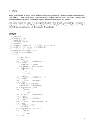 C++ BÁSICO
45
Assim, se a chamada à função funcaoX() não contiver um argumento, o compilador usará automaticamente o
valor 100000. O nome do parâmetro default que aparece no protótipo nem sequer precisa ser o mesmo nome
usado no cabeçalho da função; o importante aqui é a posição do valor default, não o nome.
Uma função pode ter um, alguns ou todos os parâmetros com valores default. A única restrição é a seguinte: se
um parâmetro não tiver valor default, nenhum parâmetro antes dele pode ter. Ou seja, parâmetros com valores
default devem ser os últimos na lista de parâmetros de uma função.
Exemplo
// VlrDef.cpp
// Ilustra o uso de
// valores default.
#include <iostream.h>
// Protótipo.
int Volume(int compr, int larg = 10, int profund = 12);
// Calcula o volume de um paralelepípedo
// com as dimensões dadas.
// Oferece valores default para
// largura e profundidade.
int main()
{
int comp, lg, pr;
int vol;
cout << "nDigite comprimento: ";
cin >> comp;
// Utiliza valores default
// para largura e profundidade.
vol = Volume(comp);
cout << "Volume = "
<< vol
<< "n";
cout << "nDigite comprimento: ";
cin >> comp;
cout << "nDigite largura: ";
cin >> lg;
// Utiliza valor default
// somente para profundidade.
vol = Volume(comp, lg);
cout << "Volume = "
<< vol
<< "n";
cout << "nDigite comprimento: ";
cin >> comp;
cout << "nDigite largura: ";
cin >> lg;
cout << "nDigite profundidade: ";
cin >> pr;
// Não utiliza nenhum
// valor default.
vol = Volume(comp, lg, pr);
cout << "Volume = "
<< vol
<< "n";
return 0;
 