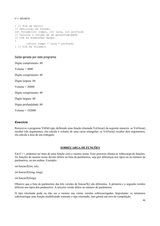 C++ BÁSICO
46
} // Fim de main()
// Definição da função.
int Volume(int compr, int larg, int profund)
// Calcula o volume de um paralelepípedo
// com as dimensões dadas.
{
return compr * larg * profund;
} // Fim de Volume()
Saída gerada por este programa:
Digite comprimento: 40
Volume = 4800
Digite comprimento: 40
Digite largura: 60
Volume = 28800
Digite comprimento: 40
Digite largura: 60
Digite profundidade: 80
Volume = 192000
Exercício
Reescreva o programa VlrDef.cpp, definindo uma função chamada VolArea() da seguinte maneira: se VolArea()
receber três argumentos, ela calcula o volume de uma caixa retangular; se VolArea() receber dois argumentos,
ela calcula a área de um retângulo.
SOBRECARGA DE FUNÇÕES
Em C++, podemos ter mais de uma função com o mesmo nome. Esse processo chama-se sobrecarga de funções.
As funções de mesmo nome devem diferir na lista de parâmetros, seja por diferenças nos tipos ou no número de
parâmetros, ou em ambos. Exemplo:
int funcaoX(int, int);
int funcaoX(long, long);
int funcaoX(long);
Observe que a lista de parâmetros das três versões de funcaoX() são diferentes. A primeira e a segunda versões
diferem nos tipos dos parâmetros. A terceira versão difere no número de parâmetros.
O tipo retornado pode ou não ser o mesmo nas várias versões sobrecarregadas. Importante: se tentarmos
sobrecarregar uma função modificando somente o tipo retornado, isso gerará um erro de compilação.
 