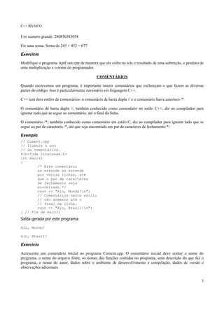 C++ BÁSICO
3
Um numero grande: 280830583058
Eis uma soma: Soma de 245 + 432 = 677
Exercício
Modifique o programa AprCout.cpp de maneira que ele exiba na tela o resultado de uma subtração, o produto de
uma multiplicação e o nome do programador.
COMENTÁRIOS
Quando escrevemos um programa, é importante inserir comentários que esclareçam o que fazem as diversas
partes do código. Isso é particularmente necessário em linguagem C++.
C++ tem dois estilos de comentários: o comentário de barra dupla // e o comentário barra asterisco /*
O comentário de barra dupla //, também conhecido como comentário no estilo C++, diz ao compilador para
ignorar tudo que se segue ao comentário, até o final da linha.
O comentário /*, também conhecido como comentário em estilo C, diz ao compilador para ignorar tudo que se
segue ao par de caracteres /*, até que seja encontrado um par de caracteres de fechamento */
Exemplo
// Coment.cpp
// Ilustra o uso
// de comentários.
#include <iostream.h>
int main()
{
/* Este comentário
se estende se estende
por várias linhas, até
que o par de caracteres
de fechamento seja
encontrado */
cout << "Alo, Mundo!n";
// Comentários neste estilo
// vão somente até o
// final da linha.
cout << "Alo, Brasil!n";
} // Fim de main()
Saída gerada por este programa:
Alo, Mundo!
Alo, Brasil!
Exercício
Acrescente um comentário inicial ao programa Coment.cpp. O comentário inicial deve conter o nome do
programa, o nome do arquivo fonte, os nomes das funções contidas no programa, uma descrição do que faz o
programa, o nome do autor, dados sobre o ambiente de desenvolvimento e compilação, dados de versão e
observações adicionais.
 