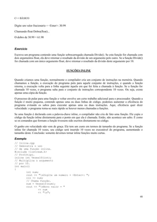C++ BÁSICO
48
Digite um valor fracionario + <Enter>: 30.99
Chamando float Dobra(float)...
O dobro de 30.99 = 61.98
Exercício
Escreva um programa contendo uma função sobrecarregada chamada Divide(). Se esta função for chamada com
dois argumentos float, ela deve retornar o resultado da divisão de um argumento pelo outro. Se a função Divide()
for chamada com um único argumento float, deve retornar o resultado da divisão deste argumento por 10.
FUNÇÕES INLINE
Quando criamos uma função, normalmente o compilador cria um conjunto de instruções na memória. Quando
chamamos a função, a execução do programa pula para aquele conjunto de instruções, e quando a função
retorna, a execução volta para a linha seguinte àquela em que foi feita a chamada à função. Se a função for
chamada 10 vezes, o programa salta para o conjunto de instruções correspondente 10 vezes. Ou seja, existe
apenas uma cópia da função.
O processo de pular para uma função e voltar envolve um certo trabalho adicional para o processador. Quando a
função é muito pequena, contendo apenas uma ou duas linhas de código, podemos aumentar a eficiência do
programa evitando os saltos para executar apenas uma ou duas instruções. Aqui, eficiência quer dizer
velocidade: o programa torna-se mais rápido se houver menos chamadas a funções.
Se uma função é declarada com a palavra-chave inline, o compilador não cria de fato uma função. Ele copia o
código da função inline diretamente para o ponto em que ela é chamada. Então, não acontece um salto. É como
se os comandos que formam a função tivessem sido escritos diretamente no código.
O ganho em velocidade não vem de graça. Ele tem um custo em termos de tamanho do programa. Se a função
inline for chamada 10 vezes, seu código será inserido 10 vezes no executável do programa, aumentando o
tamanho deste. Conclusão: somente devemos tornar inline funções muito curtas.
Exemplo
// Inline.cpp
// Demonstra o uso
// de uma função inline.
#include <iostream.h>
// Protótipo.
inline int Vezes10(int);
// Multiplica o argumento
// por 10.
int main()
{
int num;
cout << "nDigite um numero + <Enter>: ";
cin >> num;
// Chama função.
num = Vezes10(num);
cout << "nNovo valor = "
<< num
<< "n";
 