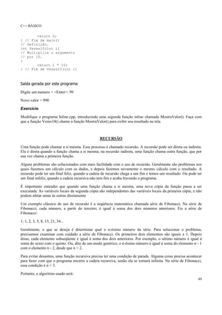 C++ BÁSICO
49
return 0;
} // Fim de main()
// Definição.
int Vezes10(int i)
// Multiplica o argumento
// por 10.
{
return i * 10;
} // Fim de Vezes10(int i)
Saída gerada por este programa:
Digite um numero + <Enter>: 99
Novo valor = 990
Exercício
Modifique o programa Inline.cpp, introduzindo uma segunda função inline chamada MostraValor(). Faça com
que a função Vezes10() chame a função MostraValor() para exibir seu resultado na tela.
RECURSÃO
Uma função pode chamar a si mesma. Esse processo é chamado recursão. A recursão pode ser direta ou indireta.
Ela é direta quando a função chama a si mesma; na recursão indireta, uma função chama outra função, que por
sua vez chama a primeira função.
Alguns problemas são solucionados com mais facilidade com o uso de recursão. Geralmente são problemas nos
quais fazemos um cálculo com os dados, e depois fazemos novamente o mesmo cálculo com o resultado. A
recursão pode ter um final feliz, quando a cadeia de recursão chega a um fim e temos um resultado. Ou pode ter
um final infeliz, quando a cadeia recursiva não tem fim e acaba travando o programa.
É importante entender que quando uma função chama a si mesma, uma nova cópia da função passa a ser
executada. As variáveis locais da segunda cópia são independentes das variáveis locais da primeira cópia, e não
podem afetar umas às outras diretamente
Um exemplo clássico de uso de recursão é a seqüência matemática chamada série de Fibonacci. Na série de
Fibonacci, cada número, a partir do terceiro, é igual à soma dos dois números anteriores. Eis a série de
Fibonacci:
1, 1, 2, 3, 5, 8, 13, 21, 34...
Geralmente, o que se deseja é determinar qual o n-ésimo número da série. Para solucionar o problema,
precisamos examinar com cuidado a série de Fibonacci. Os primeiros dois elementos são iguais a 1. Depois
disso, cada elemento subseqüente é igual à soma dos dois anteriores. Por exemplo, o sétimo número é igual à
soma do sexto com o quinto. Ou, dito de um modo genérico, o n-ésimo número é igual à soma do elemento n - 1
com o elemento n - 2, desde que n > 2.
Para evitar desastres, uma função recursiva precisa ter uma condição de parada. Alguma coisa precisa acontecer
para fazer com que o programa encerre a cadeia recursiva, senão ela se tornará infinita. Na série de Fibonacci,
essa condição é n < 3.
Portanto, o algoritmo usado será:
 
