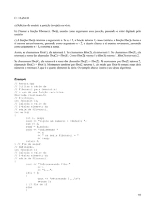 C++ BÁSICO
50
a) Solicitar do usuário a posição desejada na série.
b) Chamar a função Fibonacci, fibo(), usando como argumento essa posição, passando o valor digitado pelo
usuário.
c) A função fibo() examina o argumento n. Se n < 3, a função retorna 1; caso contrário, a função fibo() chama a
si mesma recursivamente, passando como argumento n - 2, e depois chama a si mesma novamente, passando
como argumento n - 1, e retorna a soma.
Assim, se chamarmos fibo(1), ela retornará 1. Se chamarmos fibo(2), ela retornará 1. Se chamarmos fibo(3), ela
retornará a soma das chamadas fibo(2) + fibo(1). Como fibo(2) retorna 1 e fibo(1) retorna 1, fibo(3) retornará 2.
Se chamarmos fibo(4), ela retornará a soma das chamadas fibo(3) + fibo(2). Já mostramos que fibo(3) retorna 2,
chamando fibo(2) + fibo(1). Mostramos também que fibo(2) retorna 1, de modo que fibo(4) somará esses dois
números e retornará 3, que é o quarto elemento da série. O exemplo abaixo ilustra o uso desse algoritmo.
Exemplo
// Recurs.cpp
// Utiliza a série de
// Fibonacci para demonstrar
// o uso de uma função recursiva.
#include <iostream.h>
// Protótipo.
int fibo(int i);
// Calcula o valor do
// i-ésimo elemento da
// série de Fibonacci.
int main()
{
int n, resp;
cout << "Digite um numero: + <Enter>: ";
cin >> n;
resp = fibo(n);
cout << "nElemento "
<< n
<< " na serie Fibonacci = "
<< resp;
return 0;
} // Fim de main()
// Definição.
int fibo(int i)
// Calcula o valor do
// i-ésimo elemento da
// série de Fibonacci.
{
cout << "nProcessando fibo("
<< i
<< ")...";
if(i < 3)
{
cout << "Retornando 1...n";
return 1;
} // Fim de if
else
{
 