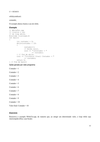 C++ BÁSICO
53
while(condicao)
comando;
O exemplo abaixo ilustra o uso de while.
Exemplo
// WhileTst.cpp
// Ilustra o uso
// do loop while.
#include <iostream.h>
int main()
{
int contador = 0;
while(contador < 10)
{
contador++;
// Exibe valor.
cout << "nContador = "
<< contador;
} // Fim de while.
cout << "nnValor final: Contador = "
<< contador;
return 0;
} // Fim de main()
Saída gerada por este programa:
Contador = 1
Contador = 2
Contador = 3
Contador = 4
Contador = 5
Contador = 6
Contador = 7
Contador = 8
Contador = 9
Contador = 10
Valor final: Contador = 10
Exercício
Reescreva o exemplo WhileTst.cpp, de maneira que, ao atingir um determinado valor, o loop while seja
interrompido (Dica: usar break).
 