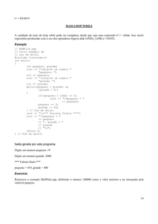 C++ BÁSICO
54
MAIS LOOP WHILE
A condição de teste do loop while pode ser complexa, desde que seja uma expressão C++ válida. Isso inclui
expressões produzidas com o uso dos operadores lógicos && (AND), || (OR) e ! (NOT).
Exemplo
// MaWhile.cpp
// Outro exemplo de
// uso de while.
#include <iostream.h>
int main()
{
int pequeno, grande;
cout << "nDigite um numero "
"pequeno: ";
cin >> pequeno;
cout << "nDigite um numero "
"grande: ";
cin >> grande;
while((pequeno < grande) &&
(grande > 0))
{
if((pequeno % 1000) == 0)
cout << "npequeno = "
<< pequeno;
pequeno += 5;
grande -= 20;
} // Fim de while.
cout << "n*** Valores finais ***";
cout << "npequeno = "
<< pequeno
<< ", grande = "
<< grande
<< "n";
return 0;
} // Fim de main()
Saída gerada por este programa:
Digite um numero pequeno: 19
Digite um numero grande: 2000
*** Valores finais ***
pequeno = 419, grande = 400
Exercício
Reescreva o exemplo MaWhile.cpp, definindo o número 100000 como o valor máximo a ser alcançado pela
variável pequeno.
 