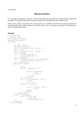 C++ BÁSICO
55
BREAK E CONTINUE
Às vezes pode ser necessário voltar para o topo do loop while antes que todos os comandos do loop tenham sido
executados. O comando continue faz com que a execução volte imediatamente para o topo do loop.
Outras vezes, pode ser necessário sair do loop antes que a condição de término do loop seja satisfeita. O
comando break causa a saída imediata do loop while. Neste caso, a execução do programa é retomada após a
chave de fechamento do loop }
Exemplo
// BrkCont.cpp
// Ilustra o uso
// de break e continue.
#include <iostream.h>
int main()
{
int num, limite,
num_achar, num_pular;
cout << "nDigite o num. inicial: ";
cin >> num;
cout << "nDigite o num. limite: ";
cin >> limite;
cout << "nDigite um num. "
"a ser encontrado: ";
cin >> num_achar;
cout << "nDigite um num. cujos multiplos "
"nserao pulados na procura: ";
cin >> num_pular;
while(num < limite)
{
num++;
if(num % num_pular == 0)
{
cout << "nPulando "
<< num
<< "...";
continue;
} // Fim de if.
cout << "nProcurando... num = "
<< num
<< "...";
if(num == num_achar)
{
cout << "nAchei! num = "
<< num;
break;
} // Fim de if.
} // Fim de while.
if(num != num_achar)
cout << "nnO num. "
<< num_achar
<< " foi pulado.n";
return 0;
} // Fim de main()
 