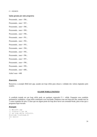 C++ BÁSICO
56
Saída gerada por este programa:
Procurando... num = 586...
Procurando... num = 587...
Procurando... num = 588...
Procurando... num = 589...
Procurando... num = 590...
Procurando... num = 591...
Procurando... num = 592...
Procurando... num = 593...
Procurando... num = 594...
Procurando... num = 595...
Procurando... num = 596...
Procurando... num = 597...
Procurando... num = 598...
Procurando... num = 599...
Procurando... num = 600...
Achei! num = 600
Exercício
Reescreva o exemplo BrkCont1.cpp, usando um loop while para checar a validade dos valores digitados pelo
usuário.
O LOOP WHILE INFINITO
A condição testada em um loop while pode ser qualquer expressão C++ válida. Enquanto essa condição
permanecer verdadeira, o loop while continuará a ser executado. Podemos criar um loop sem fim, usando true ou
1 como condição de teste. É claro que em algum ponto do loop deve haver um comando break, para evitar que o
programa fique travado.
Exemplo
// WhileTr.cpp
// Ilustra o uso de
// um loop while infinito.
#include <iostream.h>
int main()
{
 