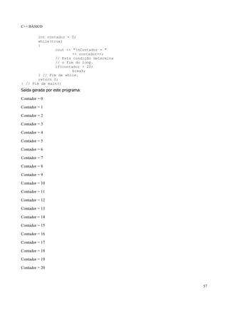 C++ BÁSICO
57
int contador = 0;
while(true)
{
cout << "nContador = "
<< contador++;
// Esta condição determina
// o fim do loop.
if(contador > 20)
break;
} // Fim de while.
return 0;
} // Fim de main()
Saída gerada por este programa:
Contador = 0
Contador = 1
Contador = 2
Contador = 3
Contador = 4
Contador = 5
Contador = 6
Contador = 7
Contador = 8
Contador = 9
Contador = 10
Contador = 11
Contador = 12
Contador = 13
Contador = 14
Contador = 15
Contador = 16
Contador = 17
Contador = 18
Contador = 19
Contador = 20
 