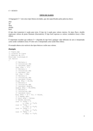C++ BÁSICO
4
TIPOS DE DADOS
A linguagem C++ tem cinco tipos básicos de dados, que são especificados pelas palavras-chave:
char
int
float
double
bool
O tipo char (caractere) é usado para texto. O tipo int é usado para valores inteiros. Os tipos float e double
expressam valores de ponto flutuante (fracionários). O tipo bool expressa os valores verdadeiro (true) e falso
(false).
É importante ressaltar que embora C++ disponha do tipo bool, qualquer valor diferente de zero é interpretado
como sendo verdadeiro (true). O valor zero é interpretado como sendo falso (false).
O exemplo abaixo cria variáveis dos tipos básicos e exibe seus valores.
Exemplo
// Tipos.cpp
// Ilustra os tipos
// básicos de C++.
#include <iostream.h>
int main()
{
// Declara e
// inicializa uma
// variável char.
char cVar = 't';
// Declara e
// inicializa uma
// variável int.
int iVar = 298;
// Declara e
// inicializa uma
// variável float.
float fVar = 49.95;
// Declara e
// inicializa uma
// variável double.
double dVar = 99.9999;
// Declara e
// inicializa uma
// variável bool.
bool bVar = (2 > 3); // False.
// O mesmo que:
// bool bVar = false;
// Exibe valores.
cout << "cVar = "
<< cVar << "n";
cout << "iVar = "
<< iVar << "n";
cout << "fVar = "
<< fVar << "n";
cout << "dVar = "
<< dVar << "n";
 