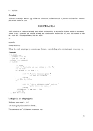 C++ BÁSICO
58
Exercício
Reescreva o exemplo WhileTr.cpp usando um comando if, combinado com as palavras-chave break e continue
para definir o final do loop.
O LOOP DO...WHILE
Pode acontecer do corpo de um loop while nunca ser executado, se a condição de teste nunca for verdadeira.
Muitas vezes, é desejável que o corpo do loop seja executado no mínimo uma vez. Para isto, usamos o loop
do...while. Eis a forma genérica do loop do...while:
do
comando;
while(condicao);
O loop do...while garante que os comandos que formam o corpo do loop serão executados pelo menos uma vez.
Exemplo
// DoWhile.cpp
// Ilustra o uso do
// loop do...while
#include <iostream.h>
int main()
{
int num;
cout << "nDigite um num. entre 1 e 10: ";
cin >> num;
while(num > 6 && num < 10)
{
cout << "nEsta mensagem pode "
"ou nao ser exibida...";
num++;
} // Fim de while.
do
{
cout << "nEsta mensagem sera' exibida "
"pelo menos uma vez...";
num++;
} while(num > 6 && num < 10);
return 0;
} // Fim de main()
Saída gerada por este programa:
Digite um num. entre 1 e 10: 9
Esta mensagem pode ou nao ser exibida...
Esta mensagem sera' exibida pelo menos uma vez...
 