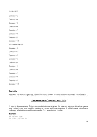 C++ BÁSICO
60
Contador = 3
Contador = 4
Contador = 5
Contador = 6
Contador = 7
Contador = 8
Contador = 9
Contador = 10
*** Usando for ***
Contador = 0
Contador = 1
Contador = 2
Contador = 3
Contador = 4
Contador = 5
Contador = 6
Contador = 7
Contador = 8
Contador = 9
Contador = 10
Exercício
Reescreva o exemplo LoopFor.cpp, de maneira que no loop for os valores da variável contador variem de 10 a 1.
LOOP FOR COM MÚLTIPLOS COMANDOS
O loop for é extremamente flexível, permitindo inúmeras variações. Ele pode, por exemplo, inicializar mais de
uma variável, testar uma condição composta e executar múltiplos comandos. A inicializacao e a atualizacao
podem ser substituídas por múltiplos comandos C++, separados por vírgulas.
Exemplo
// ForDupl.cpp
// Ilustra o uso do
 