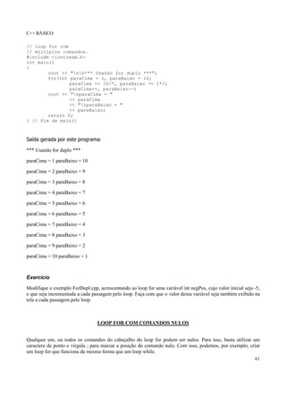 C++ BÁSICO
61
// loop for com
// múltiplos comandos.
#include <iostream.h>
int main()
{
cout << "nn*** Usando for duplo ***";
for(int paraCima = 1, paraBaixo = 10;
paraCima <= 10/*, paraBaixo >= 1*/;
paraCima++, paraBaixo--)
cout << "nparaCima = "
<< paraCima
<< "tparaBaixo = "
<< paraBaixo;
return 0;
} // Fim de main()
Saída gerada por este programa:
*** Usando for duplo ***
paraCima = 1 paraBaixo = 10
paraCima = 2 paraBaixo = 9
paraCima = 3 paraBaixo = 8
paraCima = 4 paraBaixo = 7
paraCima = 5 paraBaixo = 6
paraCima = 6 paraBaixo = 5
paraCima = 7 paraBaixo = 4
paraCima = 8 paraBaixo = 3
paraCima = 9 paraBaixo = 2
paraCima = 10 paraBaixo = 1
Exercício
Modifique o exemplo ForDupl.cpp, acrescentando ao loop for uma variável int negPos, cujo valor inicial seja -5,
e que seja incrementada a cada passagem pelo loop. Faça com que o valor dessa variável seja também exibido na
tela a cada passagem pelo loop.
LOOP FOR COM COMANDOS NULOS
Qualquer um, ou todos os comandos do cabeçalho do loop for podem ser nulos. Para isso, basta utilizar um
caractere de ponto e vírgula ; para marcar a posição do comando nulo. Com isso, podemos, por exemplo, criar
um loop for que funciona da mesma forma que um loop while.
 