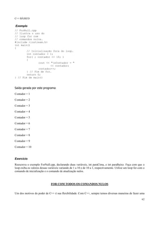 C++ BÁSICO
62
Exemplo
// ForNull.cpp
// Ilustra o uso do
// loop for com
// comandos nulos.
#include <iostream.h>
int main()
{
// Inicialização fora do loop.
int contador = 1;
for( ; contador <= 10; )
{
cout << "nContador = "
<< contador;
contador++;
} // Fim de for.
return 0;
} // Fim de main()
Saída gerada por este programa:
Contador = 1
Contador = 2
Contador = 3
Contador = 4
Contador = 5
Contador = 6
Contador = 7
Contador = 8
Contador = 9
Contador = 10
Exercício
Reescreva o exemplo ForNull.cpp, declarando duas variáveis, int paraCima, e int paraBaixo. Faça com que o
loop exiba os valores dessas variáveis variando de 1 a 10 e de 10 a 1, respectivamente. Utilize um loop for com o
comando de inicialização e o comando de atualização nulos.
FOR COM TODOS OS COMANDOS NULOS
Um dos motivos do poder de C++ é sua flexibilidade. Com C++, sempre temos diversas maneiras de fazer uma
 