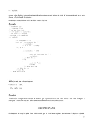 C++ BÁSICO
63
mesma coisa. Embora o exemplo abaixo não seja exatamente um primor de estilo de programação, ele serve para
ilustrar a flexibilidade do loop for.
O exemplo ilustra também o uso de break com o loop for.
Exemplo
// ForNada.cpp
// Ilustra o uso
// de um loop for
// com todos os comandos
// de controle nulos.
#include <iostream.h>
int main()
{
int contador = 1;
cout << "nContando de "
<< contador
<< " a 10...nn";
for( ; ; )
{
if(contador <= 10)
{
cout << contador << " ";
contador++;
} // Fim de if
else
{
cout << "n";
break;
} // Fim de else
} // Fim de for
return 0;
} // Fim de main()
Saída gerada por este programa:
Contando de 1 a 10...
1 2 3 4 5 6 7 8 9 10
Exercício
Modifique o exemplo ForNada.cpp, de maneira que sejam solicitados um valor inicial e um valor final para a
contagem. Utilize um loop do...while para checar a validade dos valores digitados.
O LOOP FOR VAZIO
O cabeçalho do loop for pode fazer tantas coisas que às vezes nem sequer é preciso usar o corpo do loop for.
 