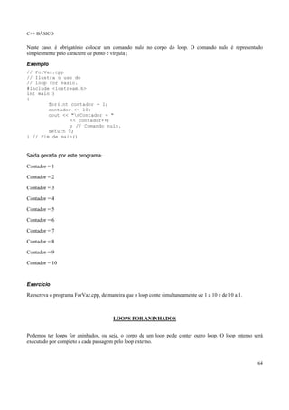 C++ BÁSICO
64
Neste caso, é obrigatório colocar um comando nulo no corpo do loop. O comando nulo é representado
simplesmente pelo caractere de ponto e vírgula ;
Exemplo
// ForVaz.cpp
// Ilustra o uso do
// loop for vazio.
#include <iostream.h>
int main()
{
for(int contador = 1;
contador <= 10;
cout << "nContador = "
<< contador++)
; // Comando nulo.
return 0;
} // Fim de main()
Saída gerada por este programa:
Contador = 1
Contador = 2
Contador = 3
Contador = 4
Contador = 5
Contador = 6
Contador = 7
Contador = 8
Contador = 9
Contador = 10
Exercício
Reescreva o programa ForVaz.cpp, de maneira que o loop conte simultaneamente de 1 a 10 e de 10 a 1.
LOOPS FOR ANINHADOS
Podemos ter loops for aninhados, ou seja, o corpo de um loop pode conter outro loop. O loop interno será
executado por completo a cada passagem pelo loop externo.
 