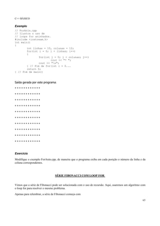 C++ BÁSICO
65
Exemplo
// ForAnin.cpp
// Ilustra o uso de
// loops for aninhados.
#include <iostream.h>
int main()
{
int linhas = 10, colunas = 12;
for(int i = 0; i < linhas; i++)
{
for(int j = 0; j < colunas; j++)
cout << "* ";
cout << "n";
} // Fim de for(int i = 0...
return 0;
} // Fim de main()
Saída gerada por este programa:
* * * * * * * * * * * *
* * * * * * * * * * * *
* * * * * * * * * * * *
* * * * * * * * * * * *
* * * * * * * * * * * *
* * * * * * * * * * * *
* * * * * * * * * * * *
* * * * * * * * * * * *
* * * * * * * * * * * *
* * * * * * * * * * * *
Exercício
Modifique o exemplo ForAnin.cpp, de maneira que o programa exiba em cada posição o número da linha e da
coluna correspondentes.
SÉRIE FIBONACCI COM LOOP FOR
Vimos que a série de Fibonacci pode ser solucionada com o uso de recursão. Aqui, usaremos um algoritmo com
o loop for para resolver o mesmo problema.
Apenas para relembrar, a série de Fibonacci começa com
 