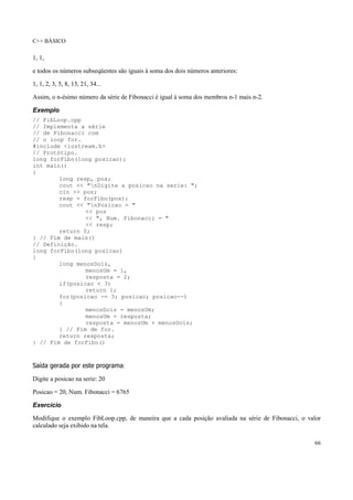 C++ BÁSICO
66
1, 1,
e todos os números subseqüentes são iguais à soma dos dois números anteriores:
1, 1, 2, 3, 5, 8, 13, 21, 34...
Assim, o n-ésimo número da série de Fibonacci é igual à soma dos membros n-1 mais n-2.
Exemplo
// FibLoop.cpp
// Implementa a série
// de Fibonacci com
// o loop for.
#include <iostream.h>
// Protótipo.
long forFibo(long posicao);
int main()
{
long resp, pos;
cout << "nDigite a posicao na serie: ";
cin >> pos;
resp = forFibo(pos);
cout << "nPosicao = "
<< pos
<< ", Num. Fibonacci = "
<< resp;
return 0;
} // Fim de main()
// Definição.
long forFibo(long posicao)
{
long menosDois,
menosUm = 1,
resposta = 2;
if(posicao < 3)
return 1;
for(posicao -= 3; posicao; posicao--)
{
menosDois = menosUm;
menosUm = resposta;
resposta = menosUm + menosDois;
} // Fim de for.
return resposta;
} // Fim de forFibo()
Saída gerada por este programa:
Digite a posicao na serie: 20
Posicao = 20, Num. Fibonacci = 6765
Exercício
Modifique o exemplo FibLoop.cpp, de maneira que a cada posição avaliada na série de Fibonacci, o valor
calculado seja exibido na tela.
 