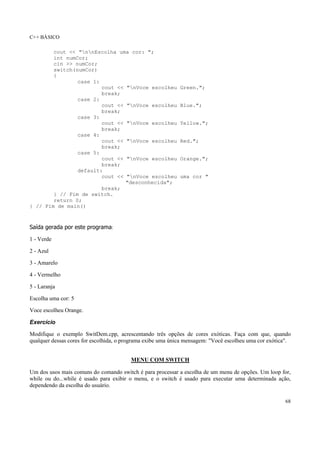 C++ BÁSICO
68
cout << "nnEscolha uma cor: ";
int numCor;
cin >> numCor;
switch(numCor)
{
case 1:
cout << "nVoce escolheu Green.";
break;
case 2:
cout << "nVoce escolheu Blue.";
break;
case 3:
cout << "nVoce escolheu Yellow.";
break;
case 4:
cout << "nVoce escolheu Red.";
break;
case 5:
cout << "nVoce escolheu Orange.";
break;
default:
cout << "nVoce escolheu uma cor "
"desconhecida";
break;
} // Fim de switch.
return 0;
} // Fim de main()
Saída gerada por este programa:
1 - Verde
2 - Azul
3 - Amarelo
4 - Vermelho
5 - Laranja
Escolha uma cor: 5
Voce escolheu Orange.
Exercício
Modifique o exemplo SwitDem.cpp, acrescentando três opções de cores exóticas. Faça com que, quando
qualquer dessas cores for escolhida, o programa exibe uma única mensagem: "Você escolheu uma cor exótica".
MENU COM SWITCH
Um dos usos mais comuns do comando switch é para processar a escolha de um menu de opções. Um loop for,
while ou do...while é usado para exibir o menu, e o switch é usado para executar uma determinada ação,
dependendo da escolha do usuário.
 
