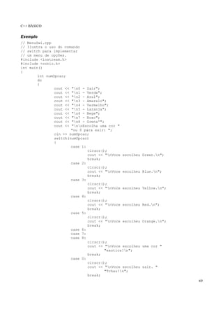 C++ BÁSICO
69
Exemplo
// MenuSwi.cpp
// Ilustra o uso do comando
// switch para implementar
// um menu de opções.
#include <iostream.h>
#include <conio.h>
int main()
{
int numOpcao;
do
{
cout << "n0 - Sair";
cout << "n1 - Verde";
cout << "n2 - Azul";
cout << "n3 - Amarelo";
cout << "n4 - Vermelho";
cout << "n5 - Laranja";
cout << "n6 - Bege";
cout << "n7 - Roxo";
cout << "n8 - Grena'";
cout << "nnEscolha uma cor "
"ou 0 para sair: ";
cin >> numOpcao;
switch(numOpcao)
{
case 1:
clrscr();
cout << "nVoce escolheu Green.n";
break;
case 2:
clrscr();
cout << "nVoce escolheu Blue.n";
break;
case 3:
clrscr();
cout << "nVoce escolheu Yellow.n";
break;
case 4:
clrscr();
cout << "nVoce escolheu Red.n";
break;
case 5:
clrscr();
cout << "nVoce escolheu Orange.n";
break;
case 6:
case 7:
case 8:
clrscr();
cout << "nVoce escolheu uma cor "
"exotica!n";
break;
case 0:
clrscr();
cout << "nVoce escolheu sair. "
"Tchau!n";
break;
 