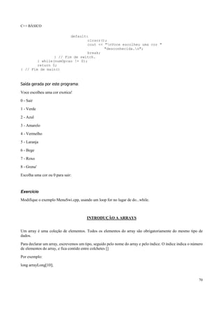 C++ BÁSICO
70
default:
clrscr();
cout << "nVoce escolheu uma cor "
"desconhecida.n";
break;
} // Fim de switch.
} while(numOpcao != 0);
return 0;
} // Fim de main()
Saída gerada por este programa:
Voce escolheu uma cor exotica!
0 - Sair
1 - Verde
2 - Azul
3 - Amarelo
4 - Vermelho
5 - Laranja
6 - Bege
7 - Roxo
8 - Grena'
Escolha uma cor ou 0 para sair:
Exercício
Modifique o exemplo MenuSwi.cpp, usando um loop for no lugar de do...while.
INTRODUÇÃO A ARRAYS
Um array é uma coleção de elementos. Todos os elementos do array são obrigatoriamente do mesmo tipo de
dados.
Para declarar um array, escrevemos um tipo, seguido pelo nome do array e pelo índice. O índice indica o número
de elementos do array, e fica contido entre colchetes []
Por exemplo:
long arrayLong[10];
 