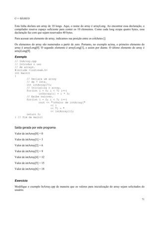 C++ BÁSICO
71
Esta linha declara um array de 10 longs. Aqui, o nome do array é arrayLong. Ao encontrar essa declaração, o
compilador reserva espaço suficiente para conter os 10 elementos. Como cada long ocupa quatro bytes, essa
declaração faz com que sejam reservados 40 bytes.
Para acessar um elemento do array, indicamos sua posição entre os colchetes []
Os elementos do array são numerados a partir de zero. Portanto, no exemplo acima, o primeiro elemento do
array é arrayLong[0]. O segundo elemento é arrayLong[1], e assim por diante. O último elemento do array é
arrayLong[9].
Exemplo
// InArray.cpp
// Introduz o uso
// de arrays.
#include <iostream.h>
int main()
{
// Declara um array
// de 7 ints.
int intArray[7];
// Inicializa o array.
for(int i = 0; i < 7; i++)
intArray[i] = i * 3;
// Exibe valores.
for(int i = 0; i < 7; i++)
cout << "nValor de intArray["
<< i
<< "] = "
<< intArray[i];
return 0;
} // Fim de main()
Saída gerada por este programa:
Valor de intArray[0] = 0
Valor de intArray[1] = 3
Valor de intArray[2] = 6
Valor de intArray[3] = 9
Valor de intArray[4] = 12
Valor de intArray[5] = 15
Valor de intArray[6] = 18
Exercício
Modifique o exemplo InArray.cpp de maneira que os valores para inicialização do array sejam solicitados do
usuário.
 