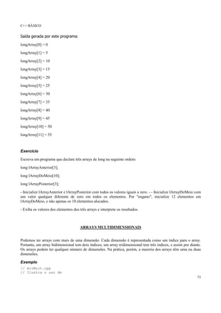 C++ BÁSICO
73
Saída gerada por este programa:
longArray[0] = 0
longArray[1] = 5
longArray[2] = 10
longArray[3] = 15
longArray[4] = 20
longArray[5] = 25
longArray[6] = 30
longArray[7] = 35
longArray[8] = 40
longArray[9] = 45
longArray[10] = 50
longArray[11] = 55
Exercício
Escreva um programa que declare três arrays de long na seguinte ordem:
long lArrayAnterior[3];
long lArrayDoMeio[10];
long lArrayPosterior[3];
- Inicialize lArrayAnterior e lArrayPosterior com todos os valores iguais a zero. - - Inicialize lArrayDoMeio com
um valor qualquer diferente de zero em todos os elementos. Por "engano", inicialize 12 elementos em
lArrayDoMeio, e não apenas os 10 elementos alocados.
- Exiba os valores dos elementos dos três arrays e interprete os resultados.
ARRAYS MULTIDIMENSIONAIS
Podemos ter arrays com mais de uma dimensão. Cada dimensão é representada como um índice para o array.
Portanto, um array bidimensional tem dois índices; um array tridimensional tem três índices, e assim por diante.
Os arrays podem ter qualquer número de dimensões. Na prática, porém, a maioria dos arrays têm uma ou duas
dimensões.
Exemplo
// ArrMult.cpp
// Ilustra o uso de
 