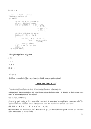 C++ BÁSICO
74
// arrays multidimensionais.
#include <iostream.h>
int main()
{
// Declara e inicializa um
// array bidimensional.
int array2D[4][3] = { {2, 4 ,6},
{8, 10, 12},
{14, 16, 18},
{20, 22, 24}
};
// Exibe conteúdo do array.
for(int i = 0; i < 4; i++)
{
for(int j = 0; j < 3; j++)
cout << array2D[i][j]
<< "t";
cout << "n";
} // Fim de for(int i...
return 0;
} // Fim de main()
Saída gerada por este programa:
2 4 6
8 10 12
14 16 18
20 22 24
Exercício
Modifique o exemplo ArrMult.cpp, criando e exibindo um array tridimensional.
ARRAY DE CARACTERES
Vimos como utilizar objetos da classe string para trabalhar com strings de texto.
Porém no nível mais fundamental, uma string é uma seqüência de caracteres. Um exemplo de string seria a frase
usada no programa elementar "Alo, Mundo!".
cout << "Alo, Mundo!n";
Nesse nível mais básico de C++, uma string é um array de caracteres, terminado com o caractere nulo '0'.
Podemos declarar e inicializar uma string, da mesma forma que fazemos com qualquer outro array:
char frase[] = {'A', 'l', 'o', ',', ' ', 'M', 'u', 'n', 'd', 'o', '!', 'n', '0'};
O caractere final, '0', é o caractere nulo. Muitas funções que C++ herdou da linguagem C utilizam esse caractere
como um indicador do final da string.
 