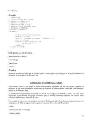 C++ BÁSICO
76
Exemplo
// CinArr.cpp
// Ilustra o uso de cin com
// arrays de caracteres.
// Ilustra o risco de
// estouro de uma string.
// ATENÇÃO: ESTE PROGRAMA PODE
// DERRUBAR O SISTEMA.
#include <iostream.h>
int main()
{
// Uma string muito pequena.
char string[16];
cout << "nDigite uma frase + <Enter>: n";
cin >> string;
cout << "nVoce digitou: n"
<< string;
return 0;
} // Fim de main()
Saída gerada por este programa:
Digite uma frase + <Enter>:
Tarcisio Lopes
Voce digitou:
Tarcisio
Exercício
Modifique o exemplo CinArr.cpp, de maneira que (a) o usuário possa digitar espaços na string (b) não haja risco
de estouro da string. Dica: cin.get(char*, int)
ESTRUTURAS: A CONSTRUÇÃO STRUCT
Uma estrutura (struct) é um grupo de dados correlacionados, agrupados sob um único nome. Enquanto os
elementos de um array são todos do mesmo tipo, os elementos de uma estruturas, conhecidos como membros,
podem ser de diferentes tipos.
As estruturas são equivalentes aos records do Pascal, ou aos tipos user-defined do Basic. Em todas essas
linguagens, a possibilidade de agrupar diferentes tipos na mesma construção representa um recurso muito
flexível de poderoso para manuseio de dados.
Um exemplo de uso de uma estrutura é em um registro de banco de dados. Suponhamos que queremos escrever
um programa de folha de pagamento que registre os seguintes fatos sobre cada funcionário:
- Nome
- Número de meses no emprego
- Salário por hora
 