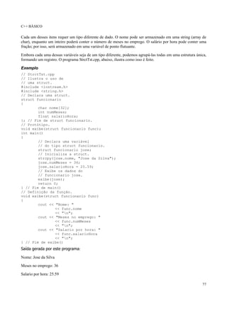 C++ BÁSICO
77
Cada um desses itens requer um tipo diferente de dado. O nome pode ser armazenado em uma string (array de
char), enquanto um inteiro poderá conter o número de meses no emprego. O salário por hora pode conter uma
fração; por isso, será armazenado em uma variável de ponto flutuante.
Embora cada uma dessas variáveis seja de um tipo diferente, podemos agrupá-las todas em uma estrutura única,
formando um registro. O programa StrctTst.cpp, abaixo, ilustra como isso é feito.
Exemplo
// StrctTst.cpp
// Ilustra o uso de
// uma struct.
#include <iostream.h>
#include <string.h>
// Declara uma struct.
struct funcionario
{
char nome[32];
int numMeses;
float salarioHora;
}; // Fim de struct funcionario.
// Protótipo.
void exibe(struct funcionario func);
int main()
{
// Declara uma variável
// do tipo struct funcionario.
struct funcionario jose;
// Inicializa a struct.
strcpy(jose.nome, "Jose da Silva");
jose.numMeses = 36;
jose.salarioHora = 25.59;
// Exibe os dados do
// funcionario jose.
exibe(jose);
return 0;
} // Fim de main()
// Definição da função.
void exibe(struct funcionario func)
{
cout << "Nome: "
<< func.nome
<< "n";
cout << "Meses no emprego: "
<< func.numMeses
<< "n";
cout << "Salario por hora: "
<< func.salarioHora
<< "n";
} // Fim de exibe()
Saída gerada por este programa:
Nome: Jose da Silva
Meses no emprego: 36
Salario por hora: 25.59
 