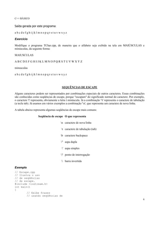 C++ BÁSICO
6
Saída gerada por este programa:
a b c d e f g h i j k l m n o p q r s t u v w x y z
Exercício
Modifique o programa TChar.cpp, de maneira que o alfabeto seja exibido na tela em MAIÚSCULAS e
minúsculas, da seguinte forma:
MAIUSCULAS
A B C D E F G H I J K L M N O P Q R S T U V W X Y Z
minusculas
a b c d e f g h i j k l m n o p q r s t u v w x y z
SEQUÊNCIAS DE ESCAPE
Alguns caracteres podem ser representados por combinações especiais de outros caracteres. Essas combinações
são conhecidas como seqüências de escape, porque "escapam" do significado normal do caractere. Por exemplo,
o caractere 't' representa, obviamente a letra t minúscula. Já a combinação 't' representa o caractere de tabulação
(a tecla tab). Já usamos em vários exemplos a combinação 'n', que representa um caractere de nova linha.
A tabela abaixo representa algumas seqüências de escape mais comuns:
Seqüência de escape O que representa
n caractere de nova linha
t caractere de tabulação (tab)
b caractere backspace
" aspa dupla
' aspa simples
? ponto de interrogação
 barra invertida
Exemplo
// Escape.cpp
// Ilustra o uso
// de seqüências
// de escape.
#include <iostream.h>
int main()
{
// Exibe frases
// usando seqüências de
 