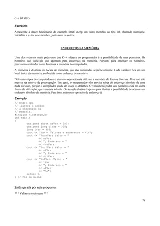 C++ BÁSICO
78
Exercício
Acrescente à struct funcionario do exemplo StrctTst.cpp um outro membro do tipo int, chamado numSerie.
Inicialize e exiba esse membro, junto com os outros.
ENDEREÇOS NA MEMÓRIA
Uma dos recursos mais poderosos que C++ oferece ao programador é a possibilidade de usar ponteiros. Os
ponteiros são variáveis que apontam para endereços na memória. Portanto para entender os ponteiros,
precisamos entender como funciona a memória do computador.
A memória é dividida em locais de memória, que são numeradas seqüencialmente. Cada variável fica em um
local único da memória, conhecido como endereço de memória.
Diferentes tipos de computadores e sistemas operacionais utilizam a memória de formas diversas. Mas isso não
precisa ser motivo de preocupação. Em geral, o programador não precisa saber do endereço absoluto de uma
dada variável, porque o compilador cuida de todos os detalhes. O verdadeiro poder dos ponteiros está em outra
forma de utilização, que veremos adiante. O exemplo abaixo é apenas para ilustrar a possibilidade de acessar um
endereço absoluto de memória. Para isso, usamos o operador de endereço &
Exemplo
// Ender.cpp
// Ilustra o acesso
// a endereços na
// memória.
#include <iostream.h>
int main()
{
unsigned short usVar = 200;
unsigned long ulVar = 300;
long lVar = 400;
cout << "n*** Valores e enderecos ***n";
cout << "nusVar: Valor = "
<< usVar
<< ", Endereco = "
<< &usVar;
cout << "nulVar: Valor = "
<< ulVar
<< ", Endereco = "
<< &ulVar;
cout << "nlVar: Valor = "
<< lVar
<< ", Endereco = "
<< &lVar
<< "n";
return 0;
} // Fim de main()
Saída gerada por este programa:
*** Valores e enderecos ***
 