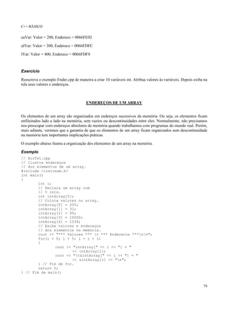 C++ BÁSICO
79
usVar: Valor = 200, Endereco = 0066FE02
ulVar: Valor = 300, Endereco = 0066FDFC
lVar: Valor = 400, Endereco = 0066FDF8
Exercício
Reescreva o exemplo Ender.cpp de maneira a criar 10 variáveis int. Atribua valores às variáveis. Depois exiba na
tela seus valores e endereços.
ENDEREÇOS DE UM ARRAY
Os elementos de um array são organizados em endereços sucessivos da memória. Ou seja, os elementos ficam
enfileirados lado a lado na memória, sem vazios ou descontinuidades entre eles. Normalmente, não precisamos
nos preocupar com endereços absolutos de memória quando trabalhamos com programas do mundo real. Porém,
mais adiante, veremos que a garantia de que os elementos de um array ficam organizados sem descontinuidade
na memória tem importantes implicações práticas.
O exemplo abaixo ilustra a organização dos elementos de um array na memória.
Exemplo
// ArrTst.cpp
// Ilustra endereços
// dos elementos de um array.
#include <iostream.h>
int main()
{
int i;
// Declara um array com
// 5 ints.
int intArray[5];
// Coloca valores no array.
intArray[0] = 205;
intArray[1] = 32;
intArray[2] = 99;
intArray[3] = 10000;
intArray[4] = 1234;
// Exibe valores e endereços
// dos elementos na memória.
cout << "*** Valores *** t *** Enderecos ***nn";
for(i = 0; i < 5; i = i + 1)
{
cout << "intArray[" << i << "] = "
<< intArray[i];
cout << "t&intArray[" << i << "] = "
<< &intArray[i] << "n";
} // Fim de for.
return 0;
} // Fim de main()
 