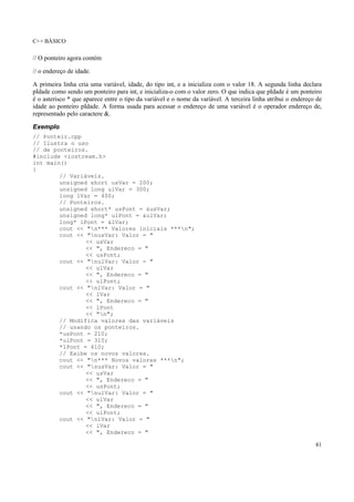 C++ BÁSICO
81
// O ponteiro agora contém
// o endereço de idade.
A primeira linha cria uma variável, idade, do tipo int, e a inicializa com o valor 18. A segunda linha declara
pIdade como sendo um ponteiro para int, e inicializa-o com o valor zero. O que indica que pIdade é um ponteiro
é o asterisco * que aparece entre o tipo da variável e o nome da variável. A terceira linha atribui o endereço de
idade ao ponteiro pIdade. A forma usada para acessar o endereço de uma variável é o operador endereço de,
representado pelo caractere &.
Exemplo
// Ponteir.cpp
// Ilustra o uso
// de ponteiros.
#include <iostream.h>
int main()
{
// Variáveis.
unsigned short usVar = 200;
unsigned long ulVar = 300;
long lVar = 400;
// Ponteiros.
unsigned short* usPont = &usVar;
unsigned long* ulPont = &ulVar;
long* lPont = &lVar;
cout << "n*** Valores iniciais ***n";
cout << "nusVar: Valor = "
<< usVar
<< ", Endereco = "
<< usPont;
cout << "nulVar: Valor = "
<< ulVar
<< ", Endereco = "
<< ulPont;
cout << "nlVar: Valor = "
<< lVar
<< ", Endereco = "
<< lPont
<< "n";
// Modifica valores das variáveis
// usando os ponteiros.
*usPont = 210;
*ulPont = 310;
*lPont = 410;
// Exibe os novos valores.
cout << "n*** Novos valores ***n";
cout << "nusVar: Valor = "
<< usVar
<< ", Endereco = "
<< usPont;
cout << "nulVar: Valor = "
<< ulVar
<< ", Endereco = "
<< ulPont;
cout << "nlVar: Valor = "
<< lVar
<< ", Endereco = "
 