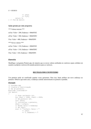 C++ BÁSICO
82
<< lPont
<< "n";
return 0;
} // Fim de main()
Saída gerada por este programa:
*** Valores iniciais ***
usVar: Valor = 200, Endereco = 0066FE02
ulVar: Valor = 300, Endereco = 0066FDFC
lVar: Valor = 400, Endereco = 0066FDF8
*** Novos valores ***
usVar: Valor = 210, Endereco = 0066FE02
ulVar: Valor = 310, Endereco = 0066FDFC
lVar: Valor = 410, Endereco = 0066FDF8
Exercício
Modifique o programa Ponteir.cpp, de maneira que os novos valores atribuídos às variáveis sejam exibidos (a)
usando as próprias variáveis (b) usando ponteiros para as variáveis.
REUTILIZANDO UM PONTEIRO
Um ponteiro pode ser reutilizado quantas vezes quisermos. Para isso, basta atribuir um novo endereço ao
ponteiro. Observe que neste caso, o endereço contido anteriormente no ponteiro é perdido.
Exemplo
// PontReu.cpp
// Ilustra a reutilização
// de um ponteiro.
#include <iostream.h>
int main()
{
// Duas variáveis int.
int iVar1 = 1000, iVar2 = 2000;
// Um ponteiro int.
int* iPont;
// Inicializa o ponteiro.
iPont = &iVar1;
// Exibe valor e endereço
// de iVar1.
cout << "niVar1: Valor = "
<< iVar1
<< ", Endereco = "
 