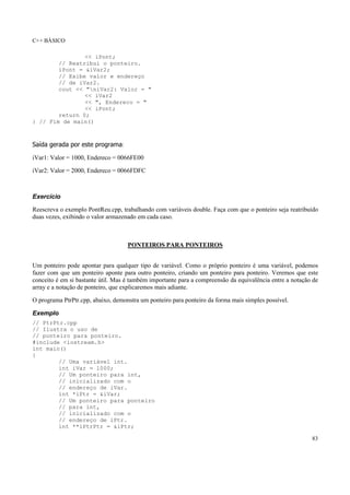 C++ BÁSICO
83
<< iPont;
// Reatribui o ponteiro.
iPont = &iVar2;
// Exibe valor e endereço
// de iVar2.
cout << "niVar2: Valor = "
<< iVar2
<< ", Endereco = "
<< iPont;
return 0;
} // Fim de main()
Saída gerada por este programa:
iVar1: Valor = 1000, Endereco = 0066FE00
iVar2: Valor = 2000, Endereco = 0066FDFC
Exercício
Reescreva o exemplo PontReu.cpp, trabalhando com variáveis double. Faça com que o ponteiro seja reatribuído
duas vezes, exibindo o valor armazenado em cada caso.
PONTEIROS PARA PONTEIROS
Um ponteiro pode apontar para qualquer tipo de variável. Como o próprio ponteiro é uma variável, podemos
fazer com que um ponteiro aponte para outro ponteiro, criando um ponteiro para ponteiro. Veremos que este
conceito é em si bastante útil. Mas é também importante para a compreensão da equivalência entre a notação de
array e a notação de ponteiro, que explicaremos mais adiante.
O programa PtrPtr.cpp, abaixo, demonstra um ponteiro para ponteiro da forma mais simples possível.
Exemplo
// PtrPtr.cpp
// Ilustra o uso de
// ponteiro para ponteiro.
#include <iostream.h>
int main()
{
// Uma variável int.
int iVar = 1000;
// Um ponteiro para int,
// inicializado com o
// endereço de iVar.
int *iPtr = &iVar;
// Um ponteiro para ponteiro
// para int,
// inicializado com o
// endereço de iPtr.
int **iPtrPtr = &iPtr;
 