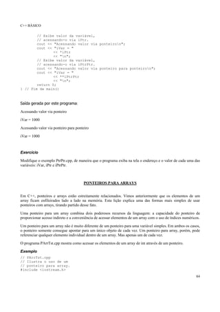 C++ BÁSICO
84
// Exibe valor da variável,
// acessando-o via iPtr.
cout << "Acessando valor via ponteiron";
cout << "iVar = "
<< *iPtr
<< "n";
// Exibe valor da variável,
// acessando-o via iPtrPtr.
cout << "Acessando valor via ponteiro para ponteiron";
cout << "iVar = "
<< **iPtrPtr
<< "n";
return 0;
} // Fim de main()
Saída gerada por este programa:
Acessando valor via ponteiro
iVar = 1000
Acessando valor via ponteiro para ponteiro
iVar = 1000
Exercício
Modifique o exemplo PtrPtr.cpp, de maneira que o programa exiba na tela o endereço e o valor de cada uma das
variáveis: iVar, iPtr e iPtrPtr.
PONTEIROS PARA ARRAYS
Em C++, ponteiros e arrays estão estreitamente relacionados. Vimos anteriormente que os elementos de um
array ficam enfileirados lado a lado na memória. Esta lição explica uma das formas mais simples de usar
ponteiros com arrays, tirando partido desse fato.
Uma ponteiro para um array combina dois poderosos recursos da linguagem: a capacidade do ponteiro de
proporcionar acesso indireto e a conveniência de acessar elementos de um array com o uso de índices numéricos.
Um ponteiro para um array não é muito diferente de um ponteiro para uma variável simples. Em ambos os casos,
o ponteiro somente consegue apontar para um único objeto de cada vez. Um ponteiro para array, porém, pode
referenciar qualquer elemento individual dentro de um array. Mas apenas um de cada vez.
O programa PArrTst.cpp mostra como acessar os elementos de um array de int através de um ponteiro.
Exemplo
// PArrTst.cpp
// Ilustra o uso de um
// ponteiro para array.
#include <iostream.h>
 