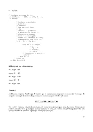 C++ BÁSICO
85
// Declara um array de int.
int intArray[] = {10, 15, 296, 3, 18};
int main()
{
// Declara um ponteiro
// para int.
int *arrPont;
// Uma variável int.
int i;
// Atribui ao ponteiro
// o endereço do primeiro
// elemento do array.
arrPont = &intArray[0];
// Exibe os elementos do array,
// acessando-os via ponteiro.
for(i = 0; i < 5; i++)
{
cout << "intArray["
<< i
<< "] = "
<< *arrPont
<< "n";
// Incrementa o ponteiro.
arrPont++;
} // Fim de for.
return 0;
} // Fim de main()
Saída gerada por este programa:
intArray[0] = 10
intArray[1] = 15
intArray[2] = 296
intArray[3] = 3
intArray[4] = 18
Exercício
Modifique o programa PArrTst.cpp, de maneira que os elementos do array sejam acessados (a) via notação de
array (b) via notação de ponteiro. Faça com que os elementos sejam exibidos lado a lado.
PONTEIROS PARA STRUCTS
Um ponteiro para uma estrutura é conceitualmente similar a um ponteiro para array. Da mesma forma que um
ponteiro para array pode apontar para qualquer elemento do array, um ponteiro para estrutura pode apontar para
qualquer membro da estrutura. A principal diferença é de notação.
 