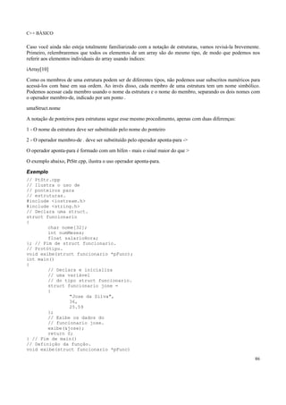 C++ BÁSICO
86
Caso você ainda não esteja totalmente familiarizado com a notação de estruturas, vamos revisá-la brevemente.
Primeiro, relembraremos que todos os elementos de um array são do mesmo tipo, de modo que podemos nos
referir aos elementos individuais do array usando índices:
iArray[10]
Como os membros de uma estrutura podem ser de diferentes tipos, não podemos usar subscritos numéricos para
acessá-los com base em sua ordem. Ao invés disso, cada membro de uma estrutura tem um nome simbólico.
Podemos acessar cada membro usando o nome da estrutura e o nome do membro, separando os dois nomes com
o operador membro-de, indicado por um ponto .
umaStruct.nome
A notação de ponteiros para estruturas segue esse mesmo procedimento, apenas com duas diferenças:
1 - O nome da estrutura deve ser substituído pelo nome do ponteiro
2 - O operador membro-de . deve ser substituído pelo operador aponta-para ->
O operador aponta-para é formado com um hífen - mais o sinal maior do que >
O exemplo abaixo, PtStr.cpp, ilustra o uso operador aponta-para.
Exemplo
// PtStr.cpp
// Ilustra o uso de
// ponteiros para
// estruturas.
#include <iostream.h>
#include <string.h>
// Declara uma struct.
struct funcionario
{
char nome[32];
int numMeses;
float salarioHora;
}; // Fim de struct funcionario.
// Protótipo.
void exibe(struct funcionario *pFunc);
int main()
{
// Declara e inicializa
// uma variável
// do tipo struct funcionario.
struct funcionario jose =
{
"Jose da Silva",
36,
25.59
};
// Exibe os dados do
// funcionario jose.
exibe(&jose);
return 0;
} // Fim de main()
// Definição da função.
void exibe(struct funcionario *pFunc)
 