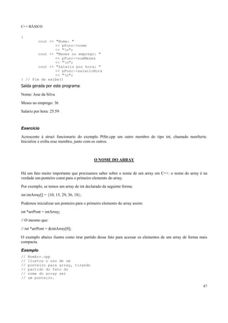 C++ BÁSICO
87
{
cout << "Nome: "
<< pFunc->nome
<< "n";
cout << "Meses no emprego: "
<< pFunc->numMeses
<< "n";
cout << "Salario por hora: "
<< pFunc->salarioHora
<< "n";
} // Fim de exibe()
Saída gerada por este programa:
Nome: Jose da Silva
Meses no emprego: 36
Salario por hora: 25.59
Exercício
Acrescente à struct funcionario do exemplo PtStr.cpp um outro membro do tipo int, chamado numSerie.
Inicialize e exiba esse membro, junto com os outros.
O NOME DO ARRAY
Há um fato muito importante que precisamos saber sobre o nome de um array em C++: o nome do array é na
verdade um ponteiro const para o primeiro elemento do array.
Por exemplo, se temos um array de int declarado da seguinte forma:
int intArray[] = {10, 15, 29, 36, 18};
Podemos inicializar um ponteiro para o primeiro elemento do array assim:
int *arrPont = intArray;
// O mesmo que:
// int *arrPont = &intArray[0];
O exemplo abaixo ilustra como tirar partido desse fato para acessar os elementos de um array de forma mais
compacta.
Exemplo
// NomArr.cpp
// Ilustra o uso de um
// ponteiro para array, tirando
// partido do fato do
// nome do array ser
// um ponteiro.
 