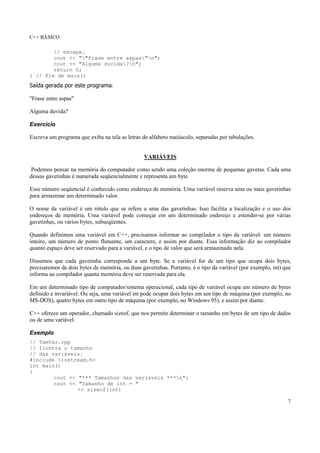 C++ BÁSICO
7
// escape.
cout << ""Frase entre aspas"n";
cout << "Alguma duvida?n";
return 0;
} // Fim de main()
Saída gerada por este programa:
"Frase entre aspas"
Alguma duvida?
Exercício
Escreva um programa que exiba na tela as letras do alfabeto maiúsculo, separadas por tabulações.
VARIÁVEIS
Podemos pensar na memória do computador como sendo uma coleção enorme de pequenas gavetas. Cada uma
dessas gavetinhas é numerada seqüencialmente e representa um byte.
Esse número seqüencial é conhecido como endereço de memória. Uma variável reserva uma ou mais gavetinhas
para armazenar um determinado valor.
O nome da variável é um rótulo que se refere a uma das gavetinhas. Isso facilita a localização e o uso dos
endereços de memória. Uma variável pode começar em um determinado endereço e estender-se por várias
gavetinhas, ou vários bytes, subseqüentes.
Quando definimos uma variável em C++, precisamos informar ao compilador o tipo da variável: um número
inteiro, um número de ponto flutuante, um caractere, e assim por diante. Essa informação diz ao compilador
quanto espaço deve ser reservado para a variável, e o tipo de valor que será armazenado nela.
Dissemos que cada gavetinha corresponde a um byte. Se a variável for de um tipo que ocupa dois bytes,
precisaremos de dois bytes de memória, ou duas gavetinhas. Portanto, é o tipo da variável (por exemplo, int) que
informa ao compilador quanta memória deve ser reservada para ela.
Em um determinado tipo de computador/sistema operacional, cada tipo de variável ocupa um número de bytes
definido e invariável. Ou seja, uma variável int pode ocupar dois bytes em um tipo de máquina (por exemplo, no
MS-DOS), quatro bytes em outro tipo de máquina (por exemplo, no Windows 95), e assim por diante.
C++ oferece um operador, chamado sizeof, que nos permite determinar o tamanho em bytes de um tipo de dados
ou de uma variável.
Exemplo
// TamVar.cpp
// Ilustra o tamanho
// das variáveis.
#include <iostream.h>
int main()
{
cout << "*** Tamanhos das variaveis ***n";
cout << "Tamanho de int = "
<< sizeof(int)
 
