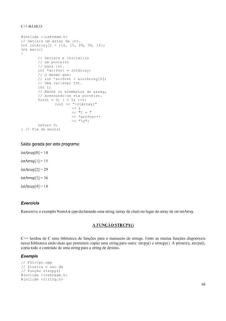 C++ BÁSICO
88
#include <iostream.h>
// Declara um array de int.
int intArray[] = {10, 15, 29, 36, 18};
int main()
{
// Declara e inicializa
// um ponteiro
// para int.
int *arrPont = intArray;
// O mesmo que:
// int *arrPont = &intArray[0];
// Uma variável int.
int i;
// Exibe os elementos do array,
// acessando-os via ponteiro.
for(i = 0; i < 5; i++)
cout << "intArray["
<< i
<< "] = "
<< *arrPont++
<< "n";
return 0;
} // Fim de main()
Saída gerada por este programa:
intArray[0] = 10
intArray[1] = 15
intArray[2] = 29
intArray[3] = 36
intArray[4] = 18
Exercício
Reescreva o exemplo NomArr.cpp declarando uma string (array de char) no lugar do array de int intArray.
A FUNÇÃO STRCPY()
C++ herdou de C uma biblioteca de funções para o manuseio de strings. Entre as muitas funções disponíveis
nessa biblioteca estão duas que permitem copiar uma string para outra: strcpy() e strncpy(). A primeira, strcpy(),
copia todo o conteúdo de uma string para a string de destino.
Exemplo
// FStrcpy.cpp
// Ilustra o uso da
// função strcpy()
#include <iostream.h>
#include <string.h>
 