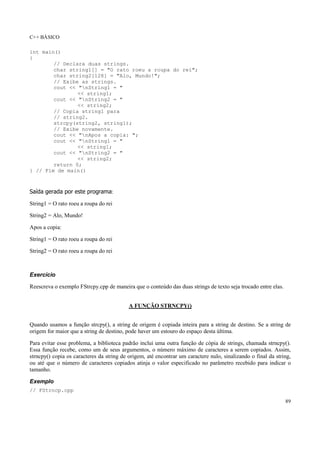 C++ BÁSICO
89
int main()
{
// Declara duas strings.
char string1[] = "O rato roeu a roupa do rei";
char string2[128] = "Alo, Mundo!";
// Exibe as strings.
cout << "nString1 = "
<< string1;
cout << "nString2 = "
<< string2;
// Copia string1 para
// string2.
strcpy(string2, string1);
// Exibe novamente.
cout << "nApos a copia: ";
cout << "nString1 = "
<< string1;
cout << "nString2 = "
<< string2;
return 0;
} // Fim de main()
Saída gerada por este programa:
String1 = O rato roeu a roupa do rei
String2 = Alo, Mundo!
Apos a copia:
String1 = O rato roeu a roupa do rei
String2 = O rato roeu a roupa do rei
Exercício
Reescreva o exemplo FStrcpy.cpp de maneira que o conteúdo das duas strings de texto seja trocado entre elas.
A FUNÇÃO STRNCPY()
Quando usamos a função strcpy(), a string de origem é copiada inteira para a string de destino. Se a string de
origem for maior que a string de destino, pode haver um estouro do espaço desta última.
Para evitar esse problema, a biblioteca padrão inclui uma outra função de cópia de strings, chamada strncpy().
Essa função recebe, como um de seus argumentos, o número máximo de caracteres a serem copiados. Assim,
strncpy() copia os caracteres da string de origem, até encontrar um caractere nulo, sinalizando o final da string,
ou até que o número de caracteres copiados atinja o valor especificado no parâmetro recebido para indicar o
tamanho.
Exemplo
// FStrncp.cpp
 