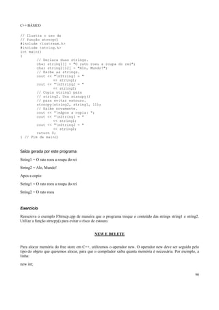 C++ BÁSICO
90
// Ilustra o uso da
// função strncp()
#include <iostream.h>
#include <string.h>
int main()
{
// Declara duas strings.
char string1[] = "O rato roeu a roupa do rei";
char string2[12] = "Alo, Mundo!";
// Exibe as strings.
cout << "nString1 = "
<< string1;
cout << "nString2 = "
<< string2;
// Copia string1 para
// string2. Usa strncpy()
// para evitar estouro.
strncpy(string2, string1, 11);
// Exibe novamente.
cout << "nApos a copia: ";
cout << "nString1 = "
<< string1;
cout << "nString2 = "
<< string2;
return 0;
} // Fim de main()
Saída gerada por este programa:
String1 = O rato roeu a roupa do rei
String2 = Alo, Mundo!
Apos a copia:
String1 = O rato roeu a roupa do rei
String2 = O rato roeu
Exercício
Reescreva o exemplo FStrncp.cpp de maneira que o programa troque o conteúdo das strings string1 e string2.
Utilize a função strncpy() para evitar o risco de estouro.
NEW E DELETE
Para alocar memória do free store em C++, utilizamos o operador new. O operador new deve ser seguido pelo
tipo do objeto que queremos alocar, para que o compilador saiba quanta memória é necessária. Por exemplo, a
linha:
new int;
 