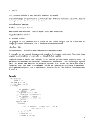 C++ BÁSICO
91
aloca exatamente o número de bytes necessários para conter um valor int.
O valor retornado por new é um endereço de memória. Ele deve atribuído a um ponteiro. Por exemplo, para criar
um unsigned short no free store, poderíamos escrever:
unsigned short int* shortPont;
shortPont = new unsigned short int;
Naturalmente, poderíamos criar o ponteiro e alocar a memória em uma só linha:
unsigned short int* shortPont =
new unsigned short int;
Em qualquer dos casos, shortPont passa a apontar para uma variável unsigned short int no free store. Por
exemplo, poderíamos armazenar um valor na nova variável da seguinte maneira:
*shortPont = 100;
O que esta linha diz é: armazene o valor 100 no endereço contido em shortPont.
Se o operador new não conseguir alocar a memória necessária, ele retorna um ponteiro nulo. É importante checar
sempre o valor retornado por new, para saber se a alocação foi bem sucedida.
Depois de terminar o trabalho com a memória alocada com new, devemos chamar o operador delete. Este
operador devolve a memória para o free store. Lembre-se que o ponteiro em si - e não a memória para a qual ele
aponta - é a variável local. Quando a função na qual o ponteiro foi declarado é encerrada, o ponteiro sai de
escopo e deixa de existir. Mas a memória alocada com new não é automaticamente liberada. Nesta situação, a
memória torna-se indisponível - não há como acessá-la, nem como liberá-la. Essa situação é chamada vazamento
de memória.
Exemplo
// NewDel.cpp
// Ilustra o uso
// de new e delete.
#include <iostream.h>
int main()
{
// Uma variável local.
int varLocal = 200;
// Um ponteiro para int.
int* pVarLocal = &varLocal;
// Uma variável alocada
// dinamicamente usando new.
int* pHeap;
pHeap = new int;
if(!pHeap)
{
cout << "nErro alocando memoria!!! "
"Encerrando...n";
return 0;
} // Fim de if.
// Atribui valor à
// variável dinâmica.
 