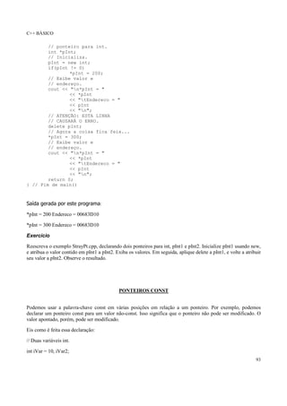 C++ BÁSICO
93
// ponteiro para int.
int *pInt;
// Inicializa.
pInt = new int;
if(pInt != 0)
*pInt = 200;
// Exibe valor e
// endereço.
cout << "n*pInt = "
<< *pInt
<< "tEndereco = "
<< pInt
<< "n";
// ATENÇÃO: ESTA LINHA
// CAUSARÁ O ERRO.
delete pInt;
// Agora a coisa fica feia...
*pInt = 300;
// Exibe valor e
// endereço.
cout << "n*pInt = "
<< *pInt
<< "tEndereco = "
<< pInt
<< "n";
return 0;
} // Fim de main()
Saída gerada por este programa:
*pInt = 200 Endereco = 00683D10
*pInt = 300 Endereco = 00683D10
Exercício
Reescreva o exemplo StrayPt.cpp, declarando dois ponteiros para int, pInt1 e pInt2. Inicialize pInt1 usando new,
e atribua o valor contido em pInt1 a pInt2. Exiba os valores. Em seguida, aplique delete a pInt1, e volte a atribuir
seu valor a pInt2. Observe o resultado.
PONTEIROS CONST
Podemos usar a palavra-chave const em várias posições em relação a um ponteiro. Por exemplo, podemos
declarar um ponteiro const para um valor não-const. Isso significa que o ponteiro não pode ser modificado. O
valor apontado, porém, pode ser modificado.
Eis como é feita essa declaração:
// Duas variáveis int.
int iVar = 10, iVar2;
 